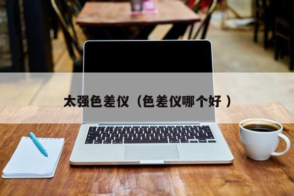 太強色差儀（色差儀哪個好 ）