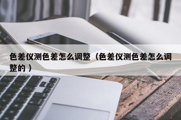 色差儀測色差怎么調整（色差儀測色差怎么調整的 ）