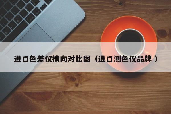 進口色差儀橫向對比圖（進口測色儀品牌 ）