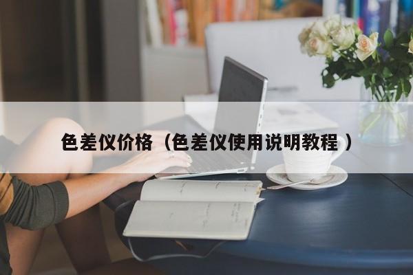 色差儀價(jià)格（色差儀使用說明教程 ）