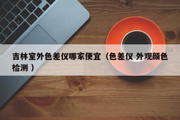 吉林室外色差儀哪家便宜（色差儀 外觀顏色檢測(cè) ）