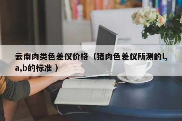 云南肉類色差儀價(jià)格（豬肉色差儀所測(cè)的l,a,b的標(biāo)準(zhǔn) ）