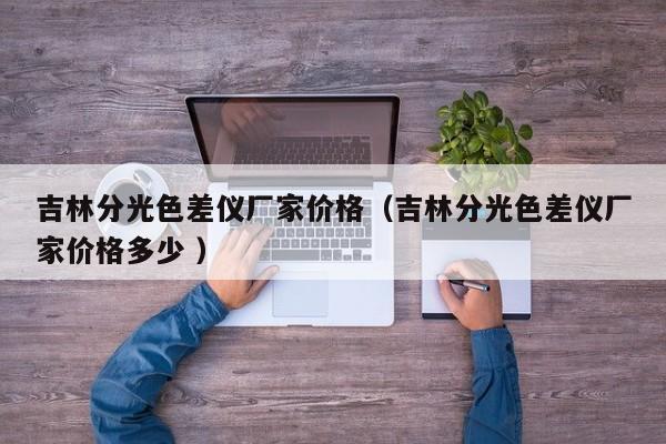 吉林分光色差儀廠家價格（吉林分光色差儀廠家價格多少 ）