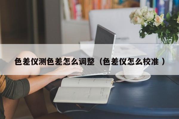 色差儀測色差怎么調整（色差儀怎么校準 ）
