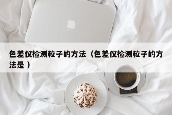 色差儀檢測(cè)粒子的方法（色差儀檢測(cè)粒子的方法是 ）