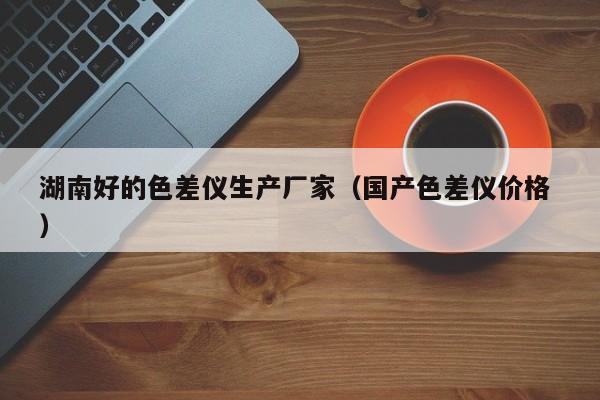 湖南好的色差儀生產廠家（國產色差儀價格 ）